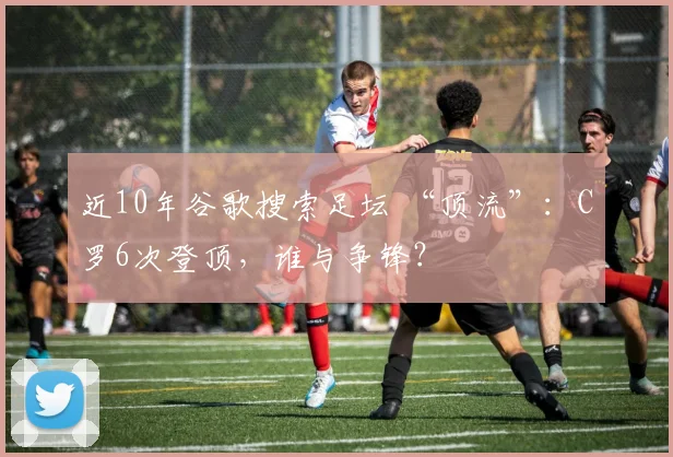 近10年谷歌搜索足坛 “顶流”：C罗6次登顶，谁与争锋？