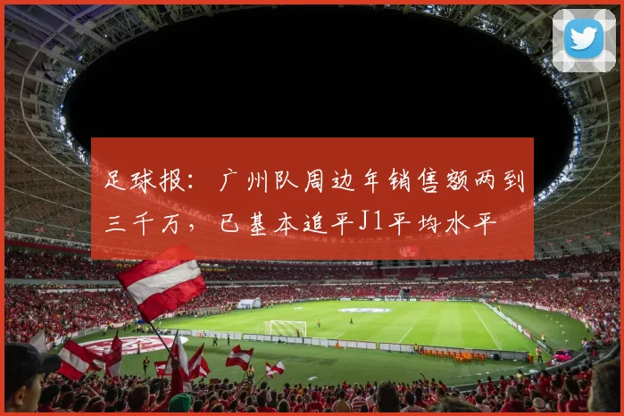 足球报：广州队周边年销售额两到三千万，已基本追平J1平均水平