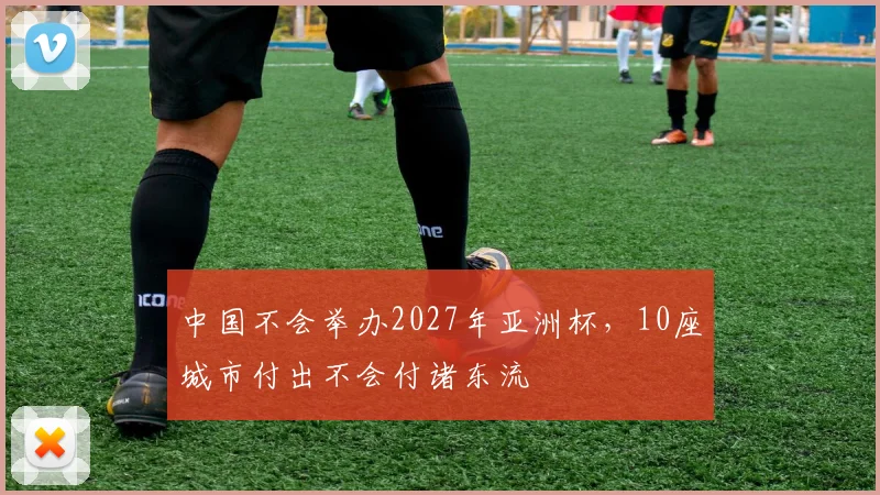 中国不会举办2027年亚洲杯，10座城市付出不会付诸东流