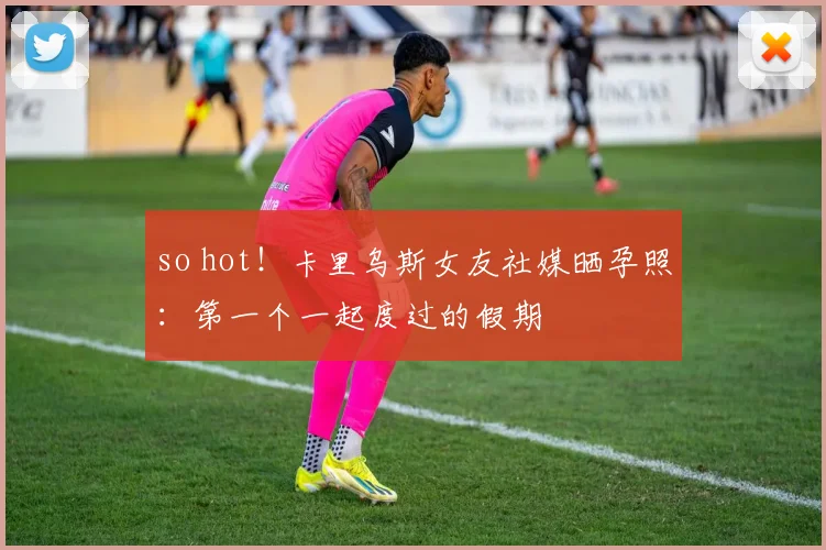 so hot！卡里乌斯女友社媒晒孕照：第一个一起度过的假期