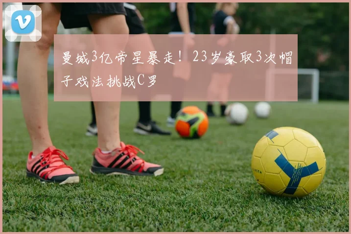曼城3亿帝星暴走！23岁豪取3次帽子戏法挑战C罗