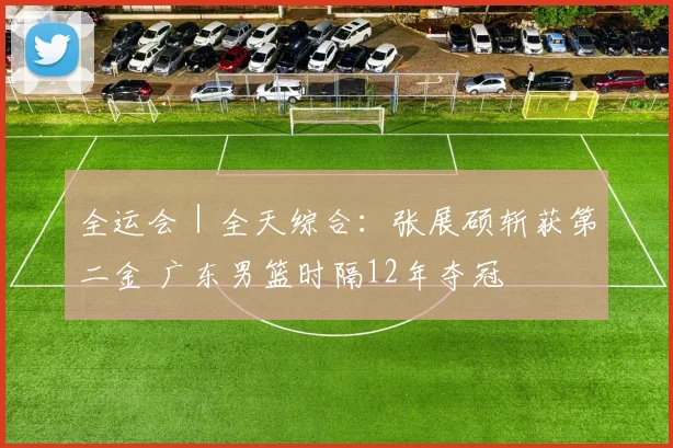 全运会｜全天综合：张展硕斩获第二金 广东男篮时隔12年夺冠
