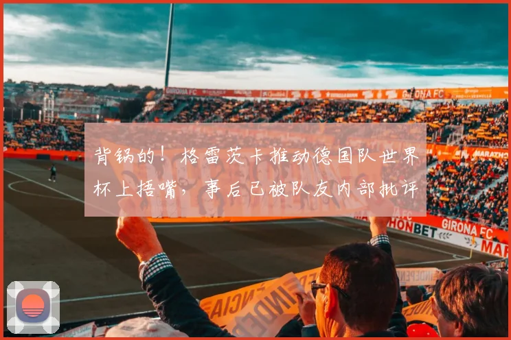 背锅的！格雷茨卡推动德国队世界杯上捂嘴，事后已被队友内部批评