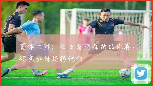 葡体主帅：会去看阿森纳的比赛，研究如何逆转他们