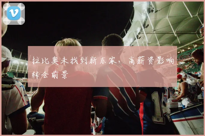 拉比奥未找到新东家，高薪资影响转会前景