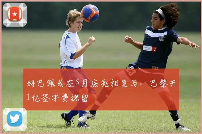 姆巴佩或在5月底亮相皇马，巴黎开1亿签字费挽留