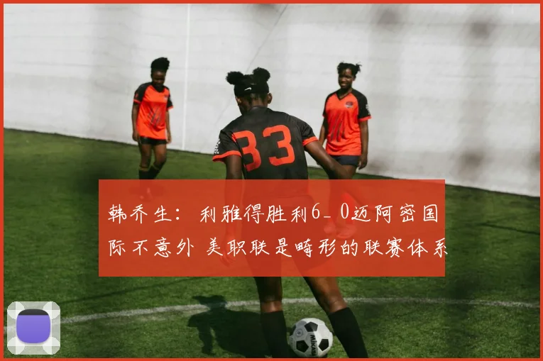 韩乔生：利雅得胜利6_ 0迈阿密国际不意外 美职联是畸形的联赛体系