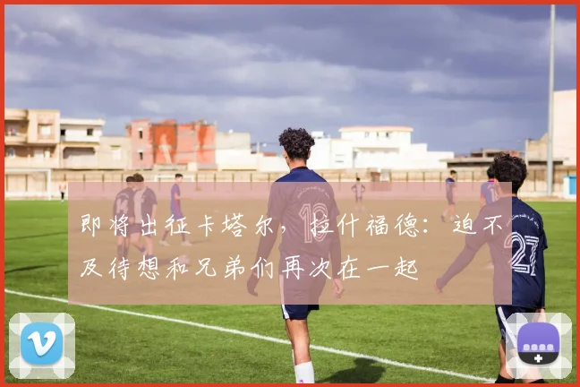 即将出征卡塔尔，拉什福德：迫不及待想和兄弟们再次在一起