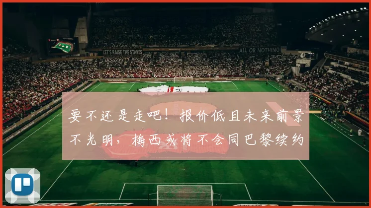 要不还是走吧！报价低且未来前景不光明，梅西或将不会同巴黎续约