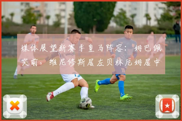 媒体展望新赛季皇马阵容：姆巴佩突前，维尼修斯居左贝林厄姆居中